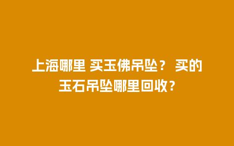 上海哪里 买玉佛吊坠？ 买的玉石吊坠哪里回收？