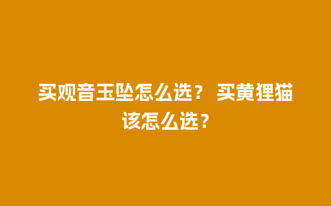买观音玉坠怎么选？ 买黄狸猫该怎么选？