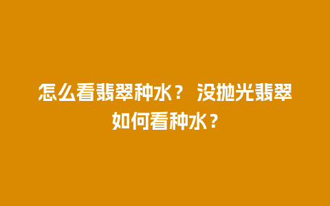 怎么看翡翠种水？ 没抛光翡翠如何看种水？