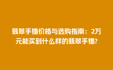 翡翠手镯价格与选购指南：2万元能买到什么样的翡翠手镯?