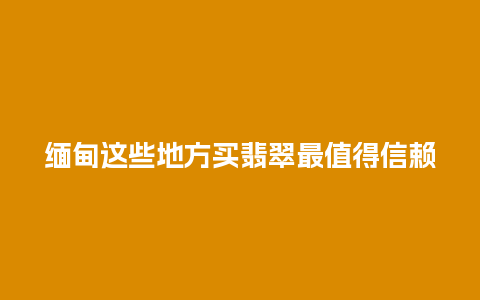 缅甸这些地方买翡翠最值得信赖