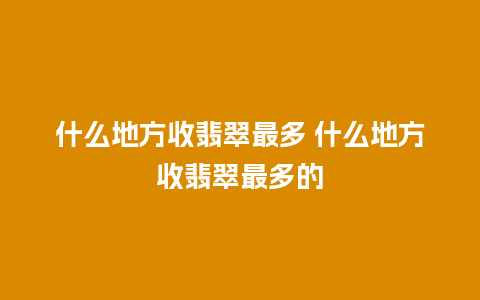 什么地方收翡翠最多 什么地方收翡翠最多的