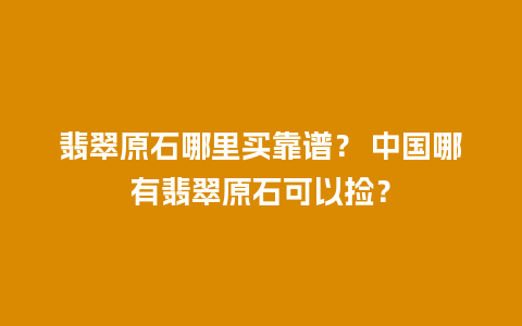 翡翠原石哪里买靠谱？ 中国哪有翡翠原石可以捡？