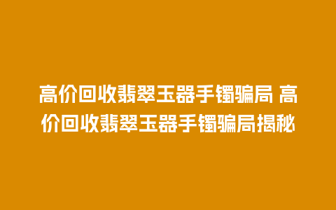 高价回收翡翠玉器手镯骗局 高价回收翡翠玉器手镯骗局揭秘