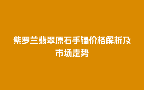 紫罗兰翡翠原石手镯价格解析及市场走势