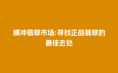 腾冲翡翠市场:寻找正品翡翠的最佳去处