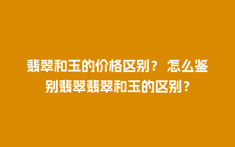 翡翠和玉的价格区别？ 怎么鉴别翡翠翡翠和玉的区别？