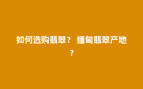 如何选购翡翠？ 缅甸翡翠产地？