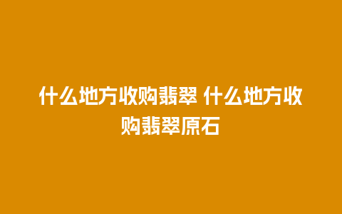 什么地方收购翡翠 什么地方收购翡翠原石