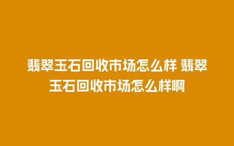 翡翠玉石回收市场怎么样 翡翠玉石回收市场怎么样啊