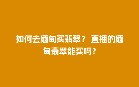 如何去缅甸买翡翠？ 直播的缅甸翡翠能买吗？