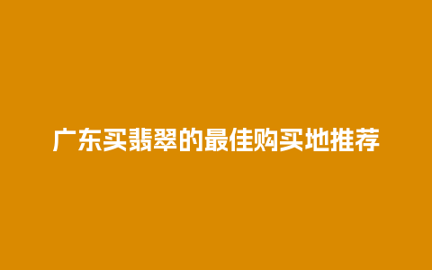 广东买翡翠的最佳购买地推荐