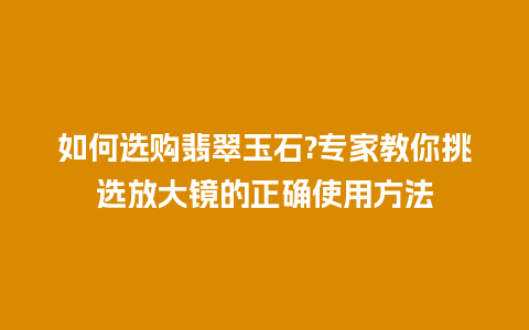 如何选购翡翠玉石?专家教你挑选放大镜的正确使用方法