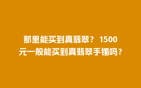 那里能买到真翡翠？ 1500元一般能买到真翡翠手镯吗？