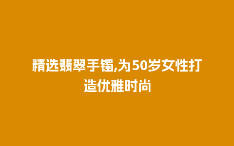 精选翡翠手镯,为50岁女性打造优雅时尚