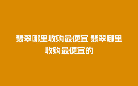 翡翠哪里收购最便宜 翡翠哪里收购最便宜的