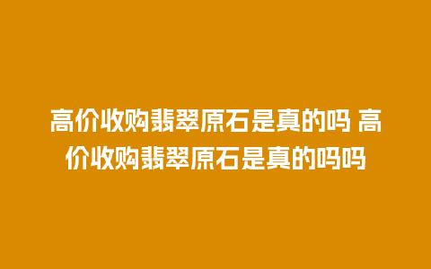 高价收购翡翠原石是真的吗 高价收购翡翠原石是真的吗吗