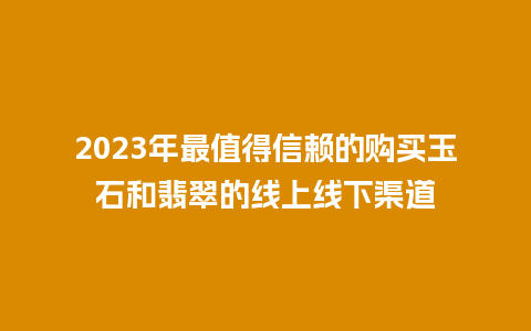 2023年最值得信赖的购买玉石和翡翠的线上线下渠道