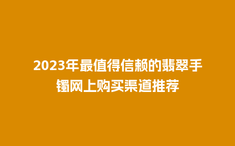 2023年最值得信赖的翡翠手镯网上购买渠道推荐