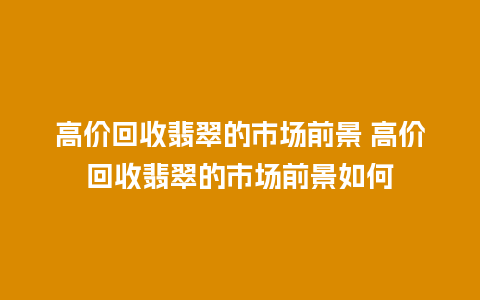 高价回收翡翠的市场前景 高价回收翡翠的市场前景如何