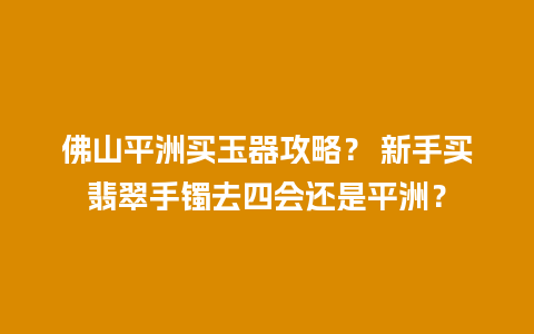 佛山平洲买玉器攻略？ 新手买翡翠手镯去四会还是平洲？