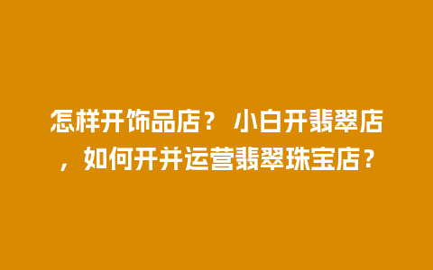 怎样开饰品店？ 小白开翡翠店，如何开并运营翡翠珠宝店？