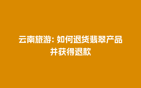 云南旅游: 如何退货翡翠产品并获得退款