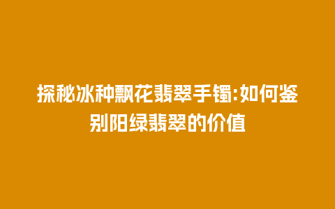 探秘冰种飘花翡翠手镯:如何鉴别阳绿翡翠的价值