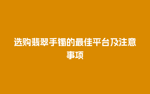 选购翡翠手镯的最佳平台及注意事项