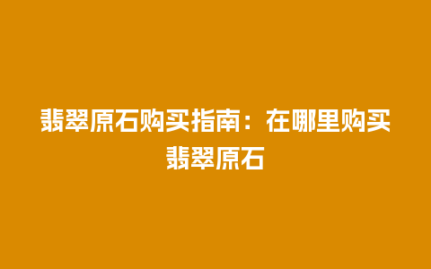 翡翠原石购买指南：在哪里购买翡翠原石