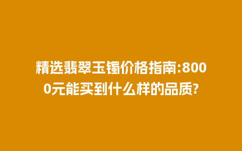 精选翡翠玉镯价格指南:8000元能买到什么样的品质?