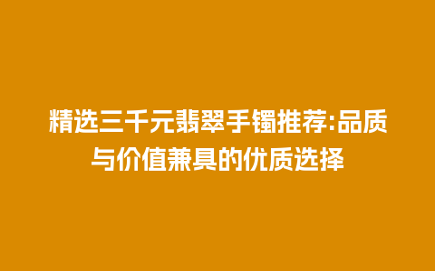 精选三千元翡翠手镯推荐:品质与价值兼具的优质选择