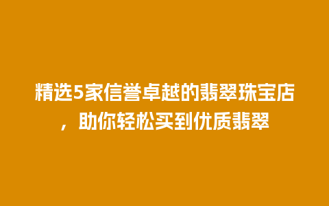 精选5家信誉卓越的翡翠珠宝店，助你轻松买到优质翡翠