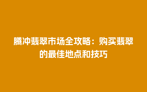 腾冲翡翠市场全攻略：购买翡翠的最佳地点和技巧