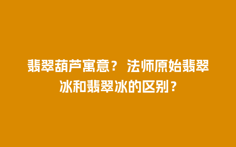 翡翠葫芦寓意？ 法师原始翡翠冰和翡翠冰的区别？