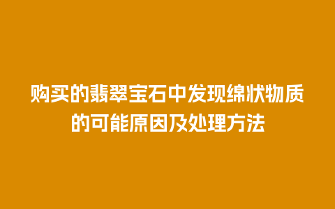 购买的翡翠宝石中发现绵状物质的可能原因及处理方法