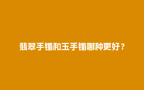 翡翠手镯和玉手镯哪种更好？