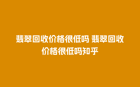 翡翠回收价格很低吗 翡翠回收价格很低吗知乎