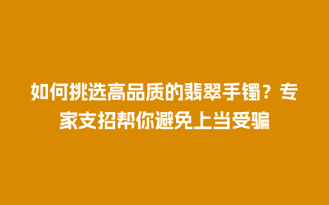 如何挑选高品质的翡翠手镯？专家支招帮你避免上当受骗
