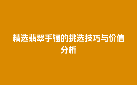 精选翡翠手镯的挑选技巧与价值分析