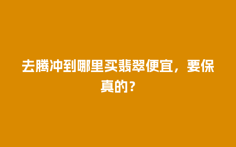 去腾冲到哪里买翡翠便宜，要保真的？