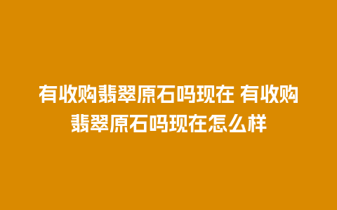 有收购翡翠原石吗现在 有收购翡翠原石吗现在怎么样