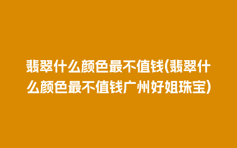 翡翠什么颜色最不值钱(翡翠什么颜色最不值钱广州好姐珠宝)