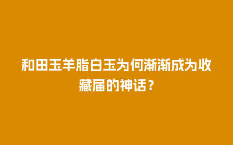 和田玉羊脂白玉为何渐渐成为收藏届的神话？