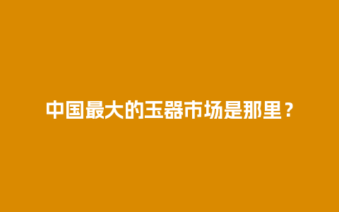 中国最大的玉器市场是那里？