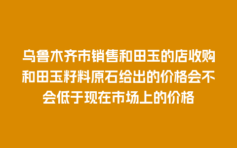 乌鲁木齐市销售和田玉的店收购和田玉籽料原石给出的价格会不会低于现在市场上的价格