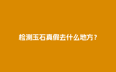 检测玉石真假去什么地方？