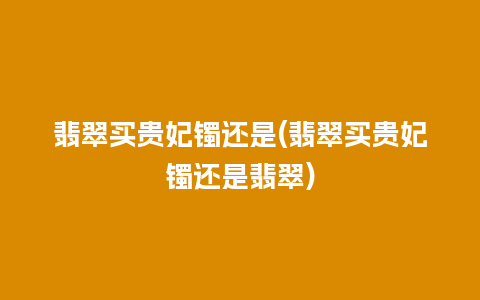 翡翠买贵妃镯还是(翡翠买贵妃镯还是翡翠)