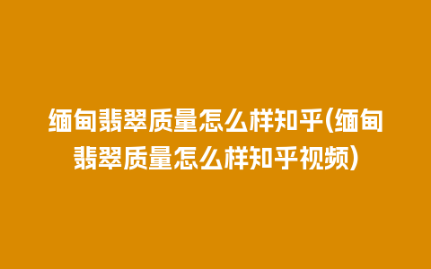 缅甸翡翠质量怎么样知乎(缅甸翡翠质量怎么样知乎视频)