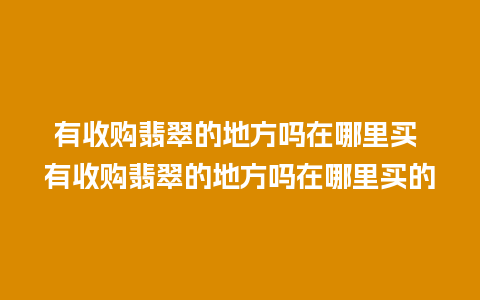 有收购翡翠的地方吗在哪里买 有收购翡翠的地方吗在哪里买的